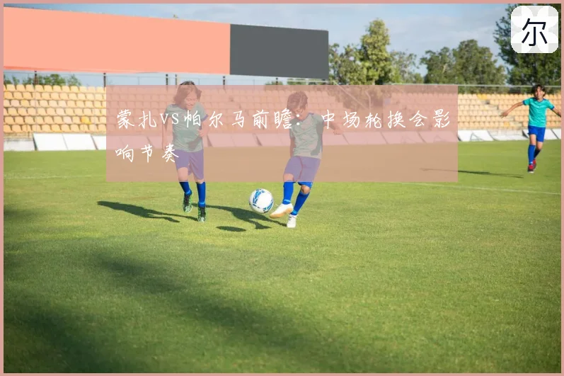蒙扎vs帕尔马前瞻：中场轮换会影响节奏