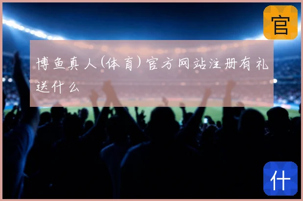 博鱼真人(体育)官方网站注册有礼送什么