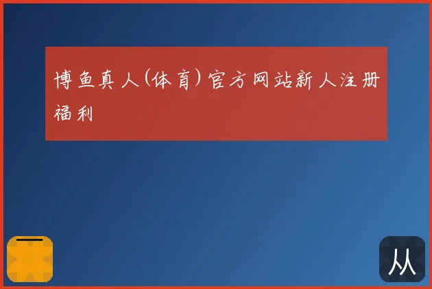 博鱼真人(体育)官方网站新人注册福利