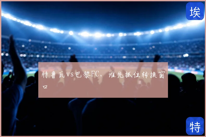 特鲁瓦vs巴黎FC，谁先抓住转换窗口