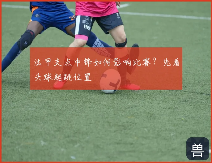 法甲支点中锋如何影响比赛？先看头球起跳位置